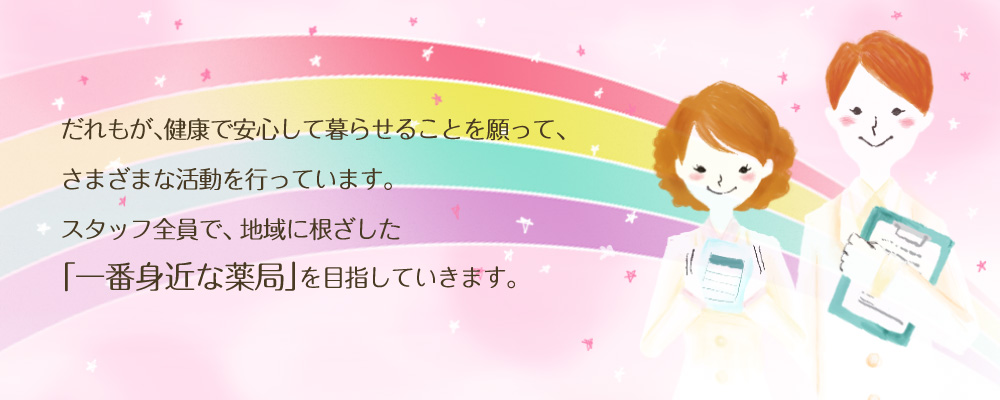 だれもが、健康で安心して暮らせることを願って、さまざまな活動を行っています。スタッフ全員で、 地域に根ざした「一番身近な薬局」を目指していきます。